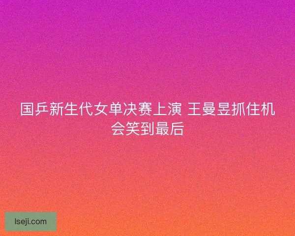 国乒新生代女单决赛上演 王曼昱抓住机会笑到最后