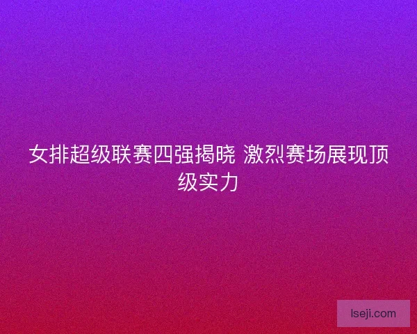 女排超级联赛四强揭晓 激烈赛场展现顶级实力