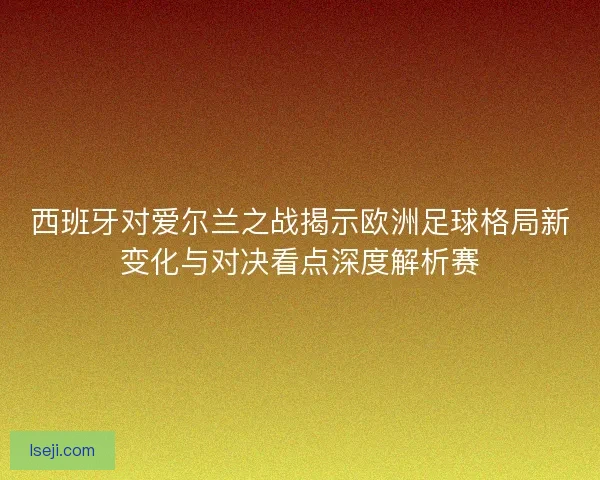 西班牙对爱尔兰之战揭示欧洲足球格局新变化与对决看点深度解析赛