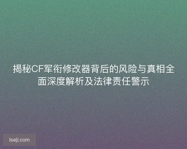 揭秘CF军衔修改器背后的风险与真相全面深度解析及法律责任警示