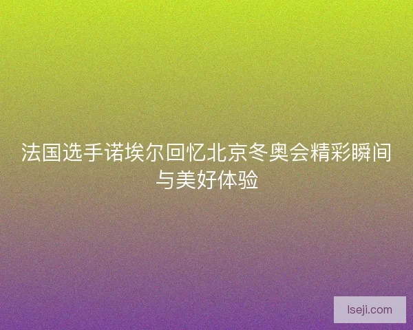 法国选手诺埃尔回忆北京冬奥会精彩瞬间与美好体验