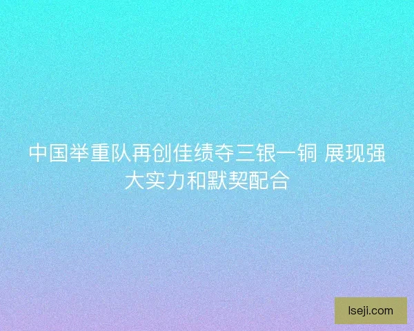 中国举重队再创佳绩夺三银一铜 展现强大实力和默契配合