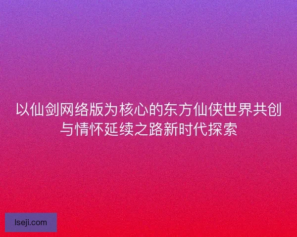 以仙剑网络版为核心的东方仙侠世界共创与情怀延续之路新时代探索