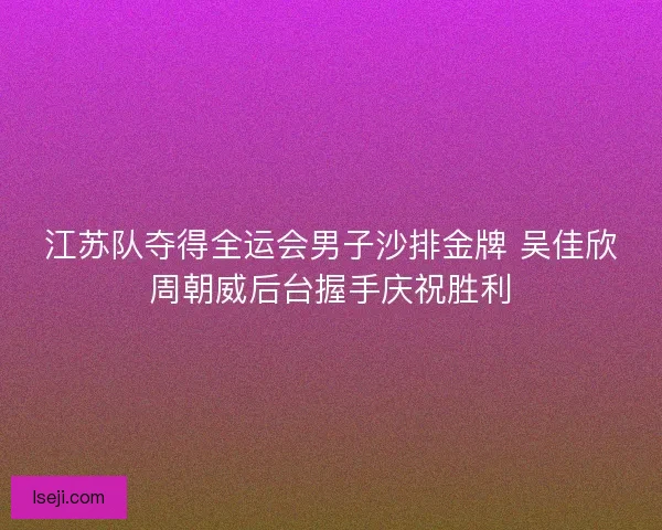 江苏队夺得全运会男子沙排金牌 吴佳欣周朝威后台握手庆祝胜利
